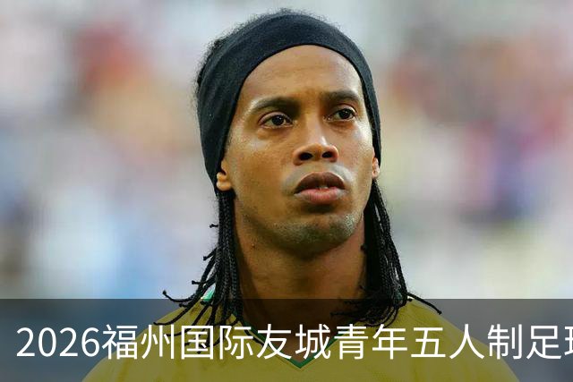 2026福州国际友城青年五人制足球友谊赛盛大启动